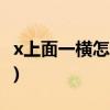 x上面一横怎么输入(x上一横怎么打出来Excel)