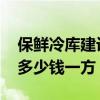 保鲜冷库建设多少钱一平方 大型冷冻库造价多少钱一方