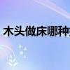 木头做床哪种好 谁清楚什么木头做床比较好 木头做床哪种好 谁清楚什么木头做床比较好