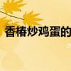 香椿炒鸡蛋的禁忌！ 香椿炒鸡蛋有这些讲究