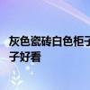 灰色瓷砖白色柜子效果图 各位讲一讲灰色瓷砖配什么颜色柜子好看 