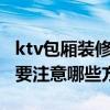 ktv包厢装修多少钱一个 ktv包厢装修多少钱 要注意哪些方面 