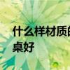 什么样材质的餐桌好 有哪位晓得什么材质餐桌好 