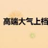 高端大气上档次 形容高端大气上档次的句子