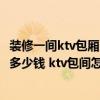 装修一间ktv包厢多少钱 问一下合肥ktv装修每平米大概需要多少钱 ktv包间怎么设计 