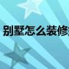 别墅怎么装修好看实用 别墅怎么装修比较好 