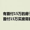 有首付15万的房子吗 问问各位 哪个比较知道因为我想知道：首付15万买房需要做什么 