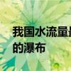 我国水流量最大的瀑布 什么瀑布是我国最大的瀑布