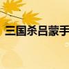 三国杀吕蒙手牌上限 三国杀卡牌玩法及规则