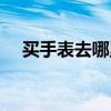 买手表去哪里靠谱（买手表去哪个网站）