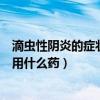 滴虫性阴炎的症状用什么药效果好女生（滴虫性阴炎的症状用什么药）