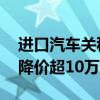 进口汽车关税下调 进口汽车关税下调，最多降价超10万