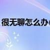 很无聊怎么办(一个人特别无聊该怎么办)优质