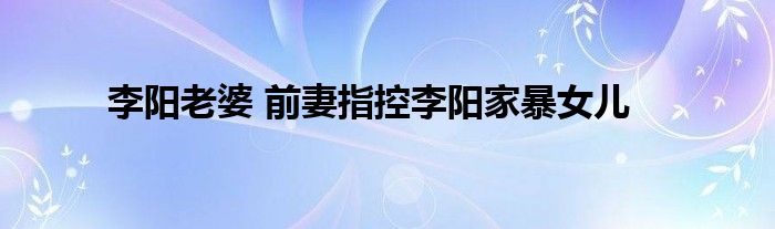 李阳老婆 前妻指控李阳家暴女儿