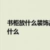 书柜放什么装饰品好 一般书房的装饰品都有哪些 应该注意什么 