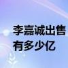 李嘉诚出售“最大的投资之一”——李嘉诚有多少亿