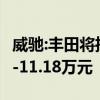 威驰:丰田将推新款威驰/威驰FS，售价为7.78-11.18万元