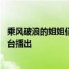 乘风破浪的姐姐们更新时间 乘风破浪的姐姐每周几更新哪个台播出 
