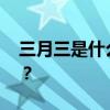 三月三是什么节日 农历三月三到底是啥节日？