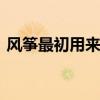 风筝最初用来做什么？ 风筝最初竟然是用于