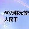 60万韩元等于多少人民币 60亿韩元等于多少人民币