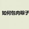 如何包肉粽子 鲜肉粽你这么做，保证最正宗