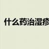 什么药治湿疹最好 最全湿疹16种联合用药！