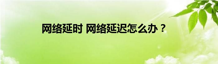 网络延时 网络延迟怎么办？