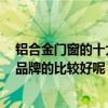 铝合金门窗的十大品牌是哪些 铝合金门窗品牌哪家好 什么品牌的比较好呢 铝合金门窗的十大品牌是哪些 铝合金门窗品牌哪家好 什么品牌的比较好呢