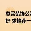 惠民装饰公司总部是哪里 惠民装饰公司哪家好 求推荐一个 惠民装饰公司总部是哪里 惠民装饰公司哪家好 求推荐一个