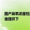 国产臭氧浓度检测仪价格 臭氧浓度检测仪价格是多少一台 谁提供下 国产臭氧浓度检测仪价格 臭氧浓度检测仪价格是多少一台 谁提供下