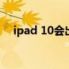 ipad 10会出新款吗 iPad10有什么亮点 