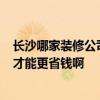 长沙哪家装修公司好点 长沙装修公司哪家好 天心区的 怎样才能更省钱啊 长沙哪家装修公司好点 长沙装修公司哪家好 天心区的 怎样才能更省钱啊