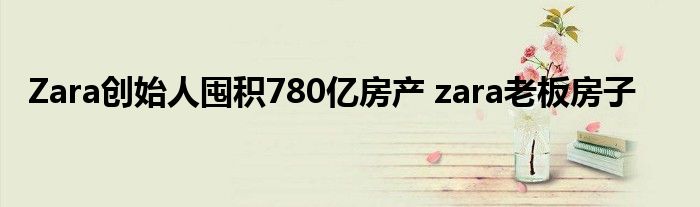 Zara创始人囤积780亿房产 zara老板房子