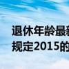 退休年龄最新规定2015(关于退休年龄最新规定2015的介绍) 退休年龄最新规定2015(关于退休年龄最新规定2015的介绍)