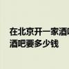 在北京开一家酒吧需要多少钱 在北京开一家1500平方米的酒吧要多少钱 