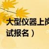 大型仪器上岗证考试报名（大型仪器上岗证考试报名）