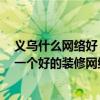 义乌什么网络好 义乌装修网络的可靠性如何 我们如何选择一个好的装修网络 