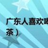 广东人喜欢喝大理啤酒吗（广东人喜欢喝什么茶）
