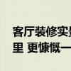 客厅装修实景 现代简约客厅的装修渲染在哪里 更慷慨一点 