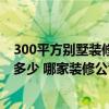 300平方别墅装修大约多少钱 300平方米的装修别墅预算是多少 哪家装修公司给出了真正的价格 