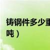 铸钢件多少重量算是大型件（铸钢件多少钱一吨）