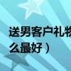 送男客户礼物送什么最好（送男客户礼物送什么最好）