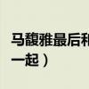 马馥雅最后和谁在一起了（马馥雅最后和谁在一起）