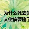为什么死去的人微信要删了呢（为什么死去的人微信要删了）