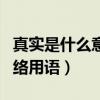 真实是什么意思网络语言（真实是什么意思网络用语）