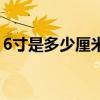 6寸是多少厘米长度和宽度（6寸是多少厘米）