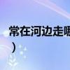 常在河边走哪有不湿鞋什么意思（常在河边走）
