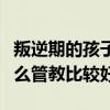 叛逆期的孩子怎么管教最好（叛逆期的孩子怎么管教比较好）
