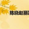 陈晓赵丽颖怎么回事（陈晓 赵丽颖）